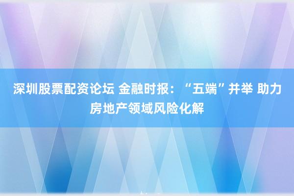 深圳股票配资论坛 金融时报：“五端”并举 助力房地产领域风险化解