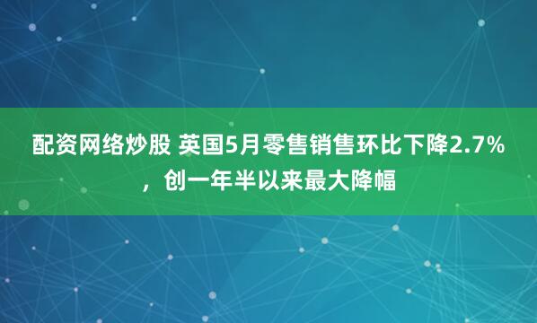 配资网络炒股 英国5月零售销售环比下降2.7%，创一年半以来最大降幅