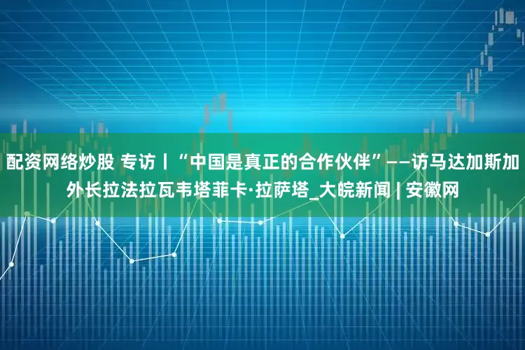配资网络炒股 专访丨“中国是真正的合作伙伴”——访马达加斯加外长拉法拉瓦韦塔菲卡·拉萨塔_大皖新闻 | 安徽网