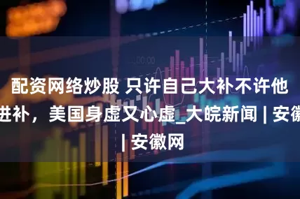 配资网络炒股 只许自己大补不许他人进补，美国身虚又心虚_大皖新闻 | 安徽网