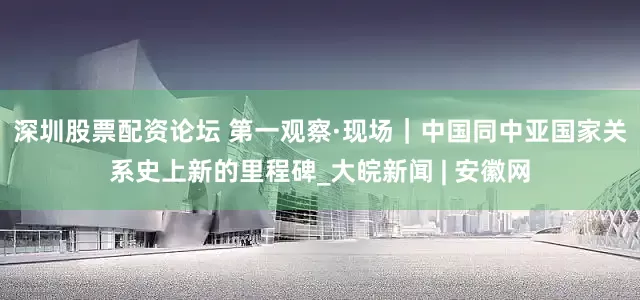 深圳股票配资论坛 第一观察·现场｜中国同中亚国家关系史上新的里程碑_大皖新闻 | 安徽网