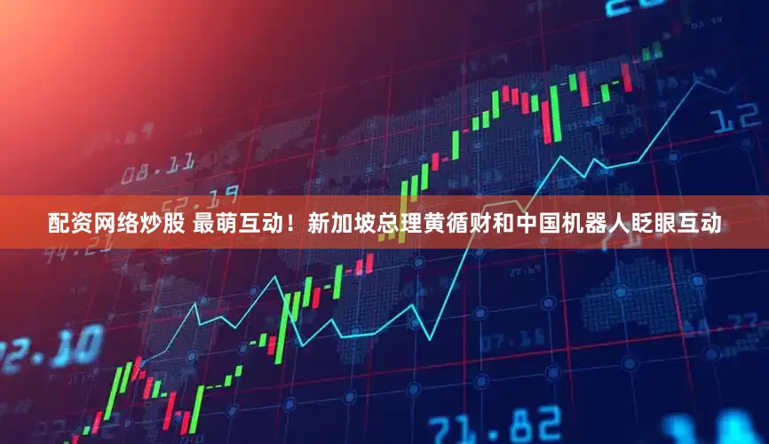 配资网络炒股 最萌互动！新加坡总理黄循财和中国机器人眨眼互动
