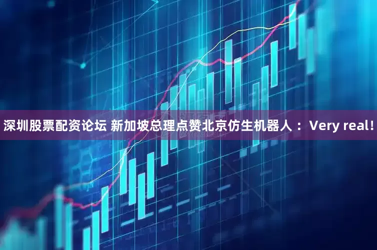 深圳股票配资论坛 新加坡总理点赞北京仿生机器人 ：Very real！