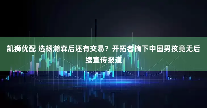 凯狮优配 选杨瀚森后还有交易？开拓者摘下中国男孩竟无后续宣传报道