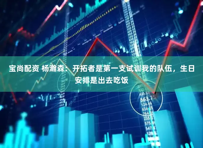 宝尚配资 杨瀚森：开拓者是第一支试训我的队伍，生日安排是出去吃饭