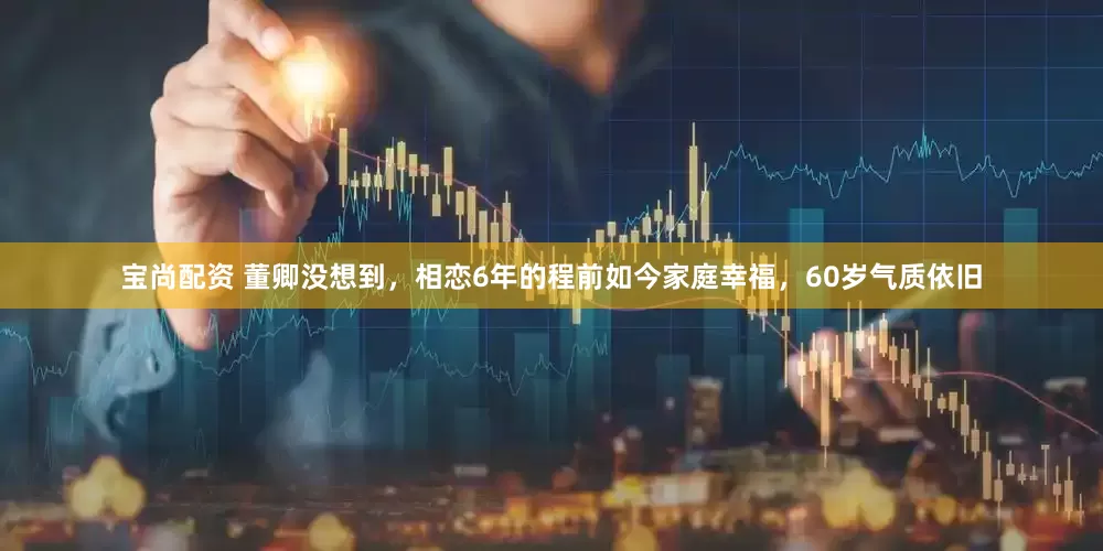 宝尚配资 董卿没想到，相恋6年的程前如今家庭幸福，60岁气质依旧