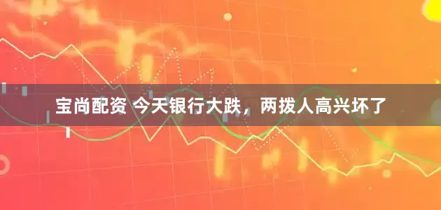 宝尚配资 今天银行大跌，两拨人高兴坏了