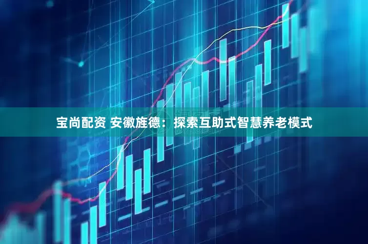 宝尚配资 安徽旌德：探索互助式智慧养老模式