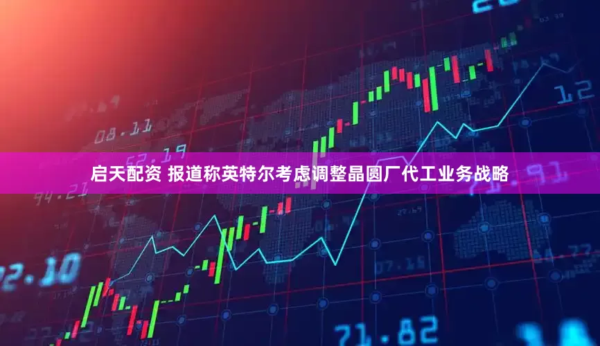 启天配资 报道称英特尔考虑调整晶圆厂代工业务战略
