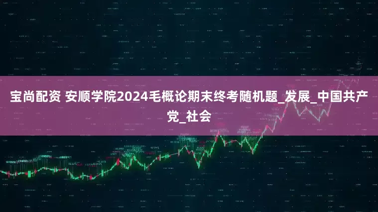宝尚配资 安顺学院2024毛概论期末终考随机题_发展_中国共产党_社会