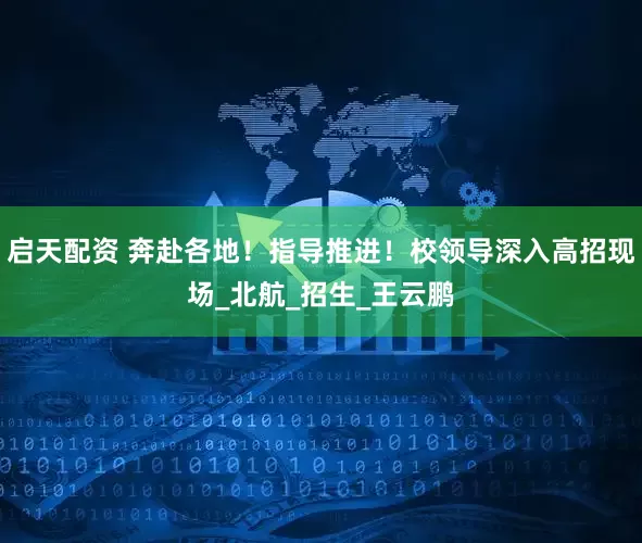 启天配资 奔赴各地！指导推进！校领导深入高招现场_北航_招生_王云鹏