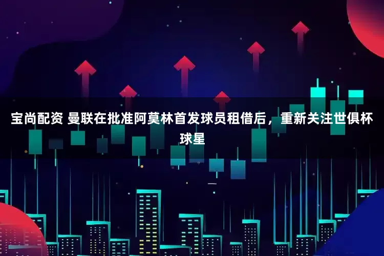 宝尚配资 曼联在批准阿莫林首发球员租借后，重新关注世俱杯球星