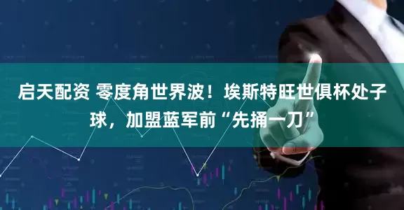 启天配资 零度角世界波！埃斯特旺世俱杯处子球，加盟蓝军前“先捅一刀”
