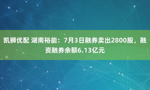 凯狮优配 湖南裕能：7月3日融券卖出2800股，融资融券余额6.13亿元