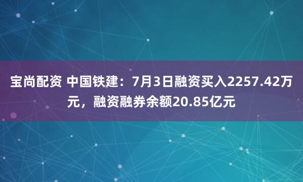 宝尚配资 中国铁建：7月3日融资买入2257.42万元，融资融券余额20.85亿元