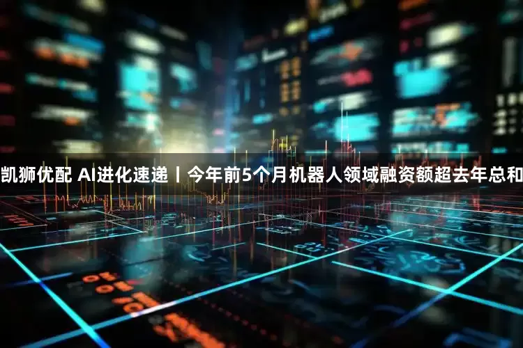 凯狮优配 AI进化速递丨今年前5个月机器人领域融资额超去年总和