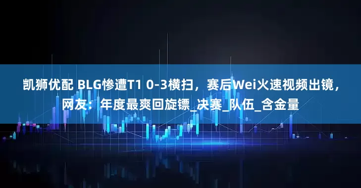 凯狮优配 BLG惨遭T1 0-3横扫，赛后Wei火速视频出镜，网友：年度最爽回旋镖_决赛_队伍_含金量