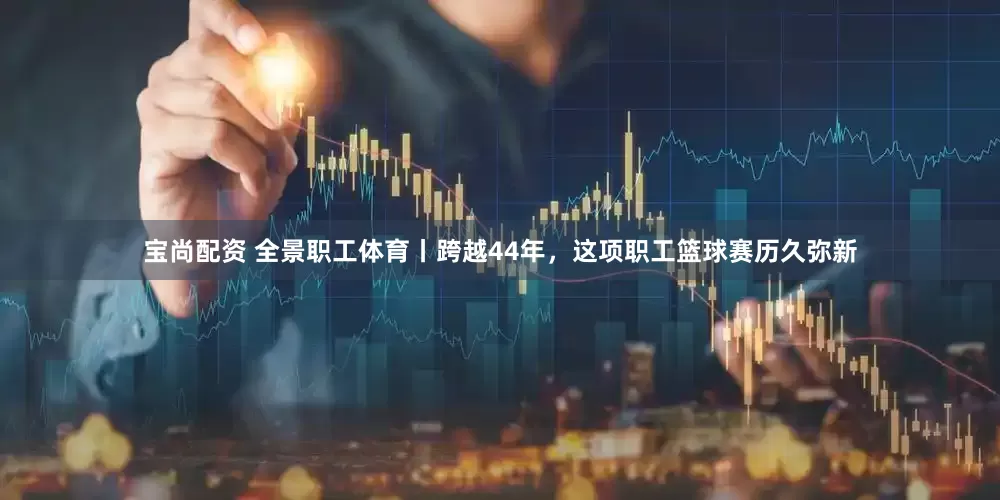 宝尚配资 全景职工体育丨跨越44年，这项职工篮球赛历久弥新