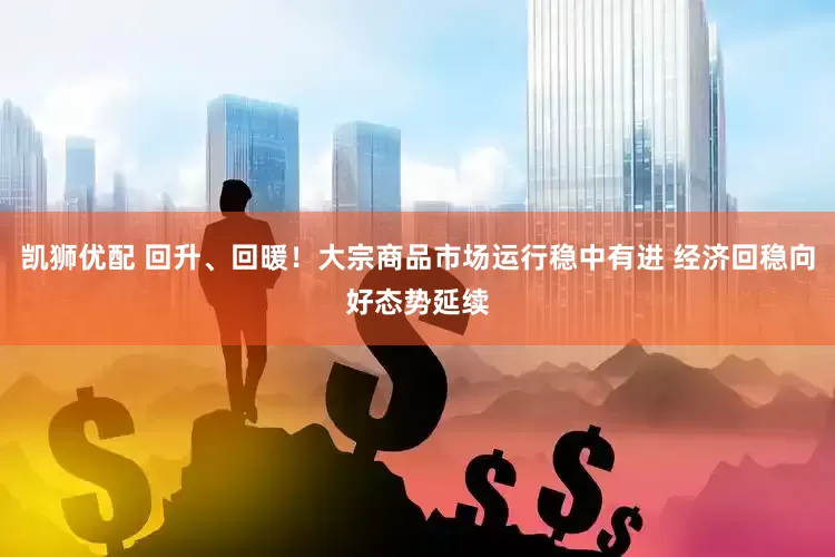 凯狮优配 回升、回暖！大宗商品市场运行稳中有进 经济回稳向好态势延续
