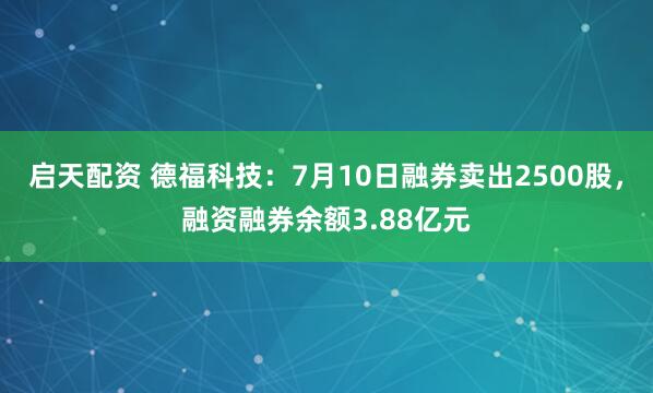启天配资 德福科技：7月10日融券卖出2500股，融资融券余额3.88亿元