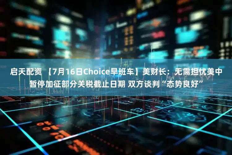 启天配资 【7月16日Choice早班车】美财长：无需担忧美中暂停加征部分关税截止日期 双方谈判“态势良好”