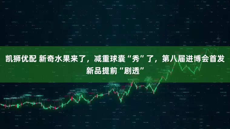 凯狮优配 新奇水果来了，减重球囊“秀”了，第八届进博会首发新品提前“剧透”