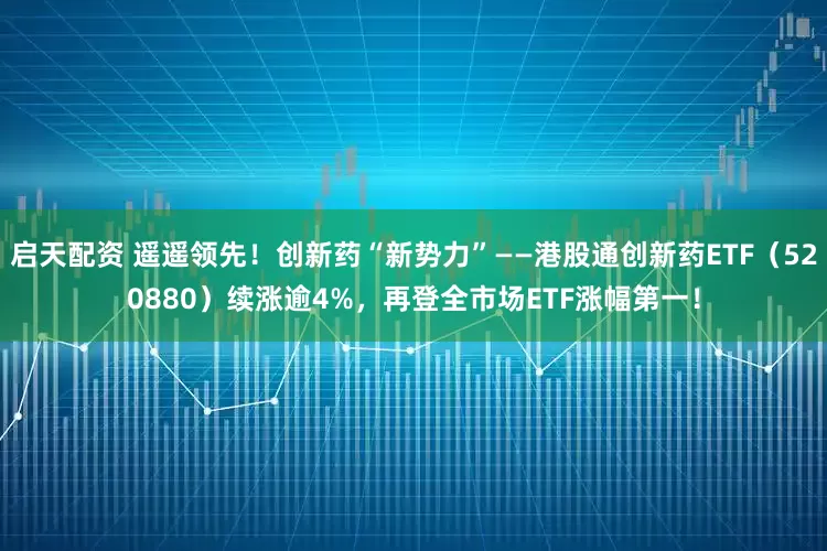 启天配资 遥遥领先！创新药“新势力”——港股通创新药ETF（520880）续涨逾4%，再登全市场ETF涨幅第一！