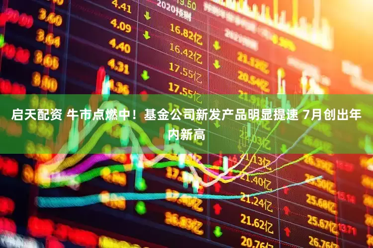 启天配资 牛市点燃中！基金公司新发产品明显提速 7月创出年内新高
