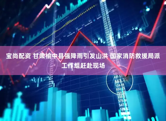 宝尚配资 甘肃榆中县强降雨引发山洪 国家消防救援局派工作组赶赴现场