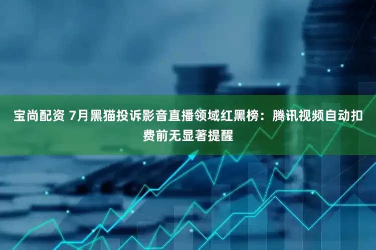 宝尚配资 7月黑猫投诉影音直播领域红黑榜：腾讯视频自动扣费前无显著提醒