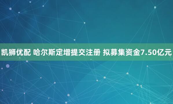凯狮优配 哈尔斯定增提交注册 拟募集资金7.50亿元